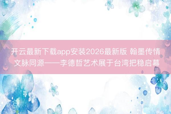开云最新下载app安装2026最新版 翰墨传情 文脉同源——李德哲艺术展于台湾把稳启幕