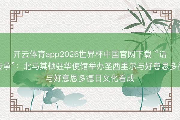 开云体育app2026世界杯中国官网下载 “话语、艺术与传承”:北马其顿驻华使馆举办圣西里尔与好意思多德日文化看成