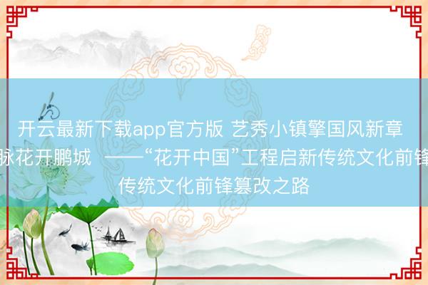 开云最新下载app官方版 艺秀小镇擎国风新章 六千年文脉花开鹏城 ——“花开中国”工程启新传统文化前锋篡改之路