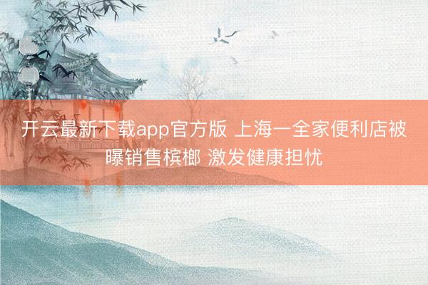 开云最新下载app官方版 上海一全家便利店被曝销售槟榔 激发健康担忧