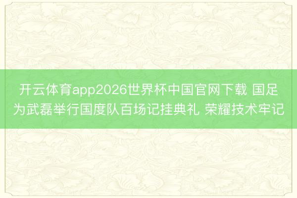 开云体育app2026世界杯中国官网下载 国足为武磊举行国度队百场记挂典礼 荣耀技术牢记