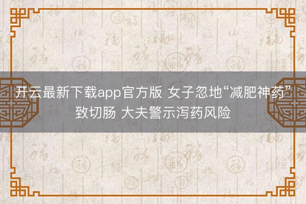 开云最新下载app官方版 女子忽地“减肥神药”致切肠 大夫警示泻药风险