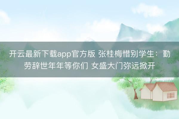 开云最新下载app官方版 张桂梅惜别学生：勤劳辞世年年等你们 女盛大门弥远掀开