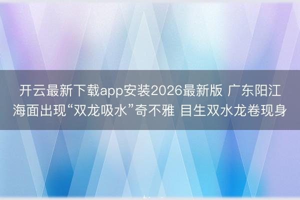 开云最新下载app安装2026最新版 广东阳江海面出现“双龙吸水”奇不雅 目生双水龙卷现身