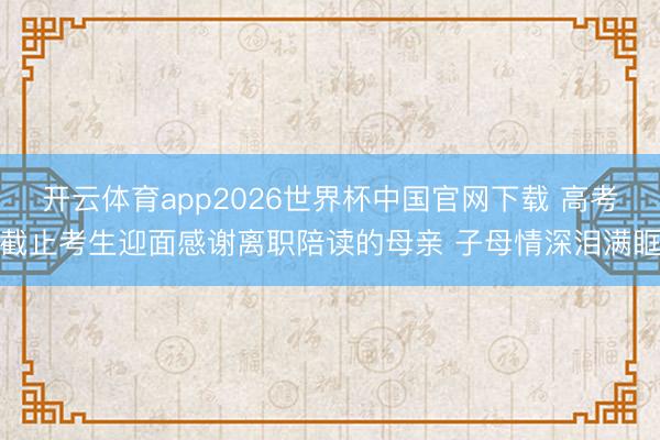 开云体育app2026世界杯中国官网下载 高考截止考生迎面感谢离职陪读的母亲 子母情深泪满眶