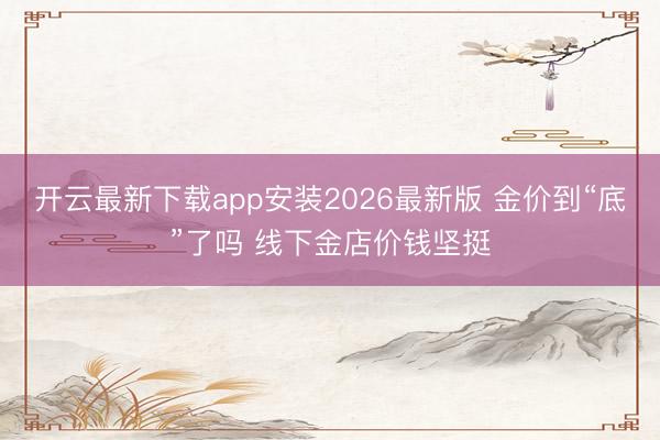 开云最新下载app安装2026最新版 金价到“底”了吗 线下金店价钱坚挺