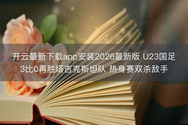 开云最新下载app安装2026最新版 U23国足3比0再胜塔吉克斯坦队 热身赛双杀敌手