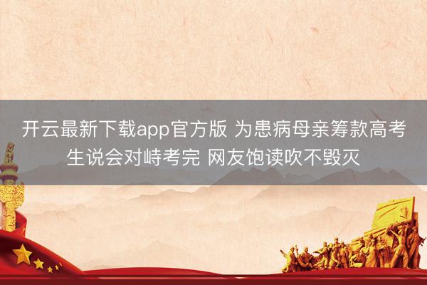 开云最新下载app官方版 为患病母亲筹款高考生说会对峙考完 网友饱读吹不毁灭
