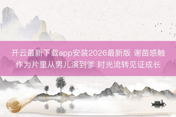 开云最新下载app安装2026最新版 谢苗感触作为片里从男儿演到爹 时光流转见证成长