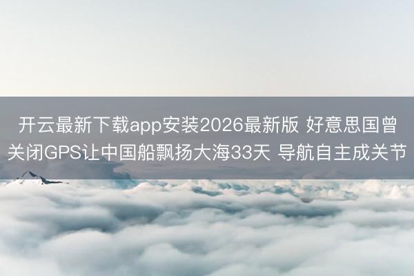 开云最新下载app安装2026最新版 好意思国曾关闭GPS让中国船飘扬大海33天 导航自主成关节