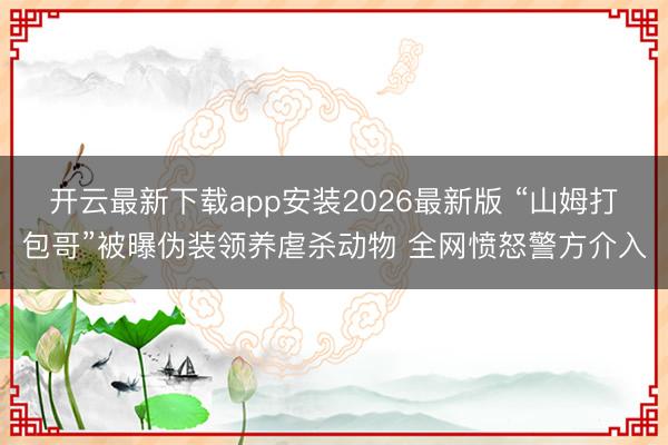 开云最新下载app安装2026最新版 “山姆打包哥”被曝伪装领养虐杀动物 全网愤怒警方介入