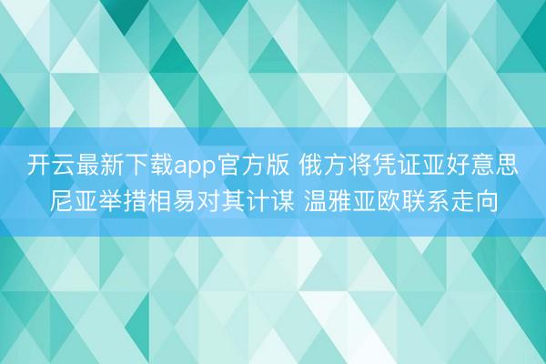 开云最新下载app官方版 俄方将凭证亚好意思尼亚举措相易对其计谋 温雅亚欧联系走向