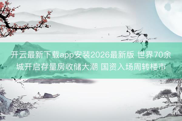 开云最新下载app安装2026最新版 世界70余城开启存量房收储大潮 国资入场周转楼市