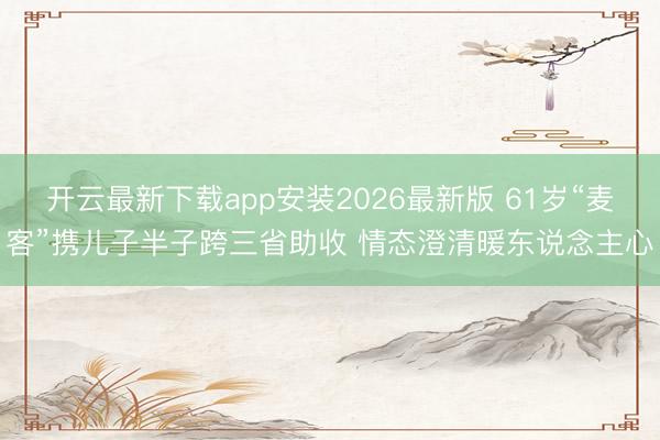 开云最新下载app安装2026最新版 61岁“麦客”携儿子半子跨三省助收 情态澄清暖东说念主心