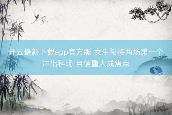 开云最新下载app官方版 女生衔接两场第一个冲出科场 自信重大成焦点