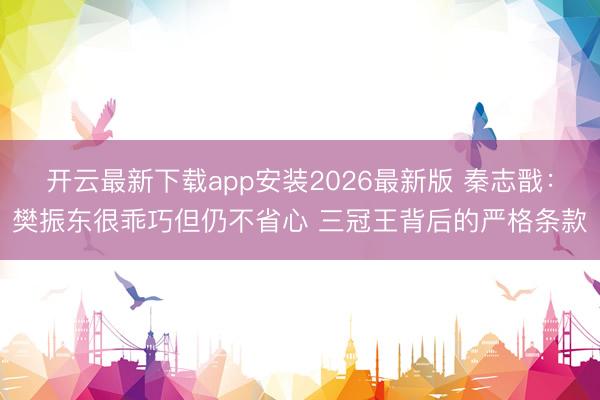 开云最新下载app安装2026最新版 秦志戬：樊振东很乖巧但仍不省心 三冠王背后的严格条款