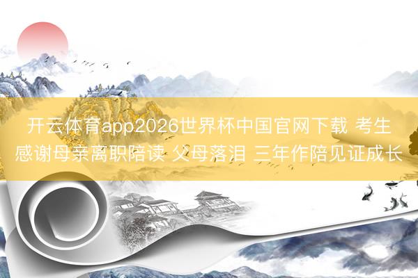 开云体育app2026世界杯中国官网下载 考生感谢母亲离职陪读 父母落泪 三年作陪见证成长