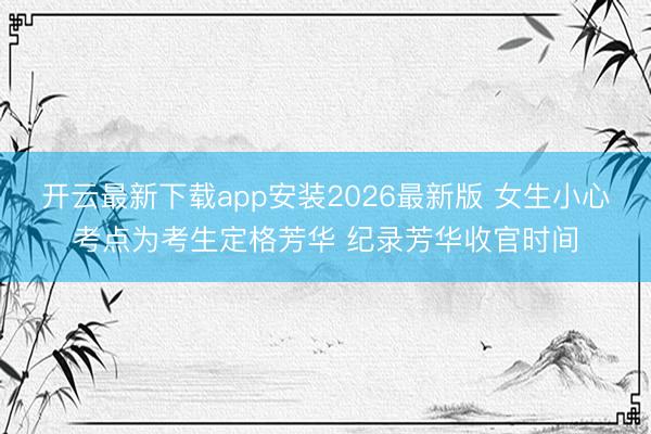 开云最新下载app安装2026最新版 女生小心考点为考生定格芳华 纪录芳华收官时间