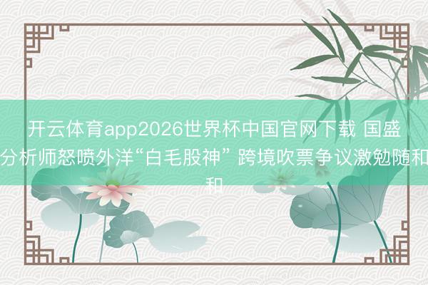 开云体育app2026世界杯中国官网下载 国盛分析师怒喷外洋“白毛股神” 跨境吹票争议激勉随和