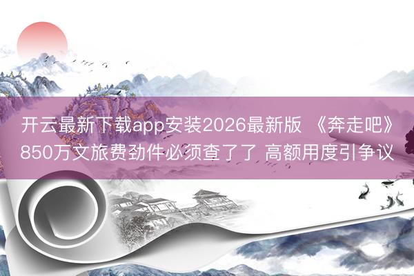 开云最新下载app安装2026最新版 《奔走吧》850万文旅费劲件必须查了了 高额用度引争议