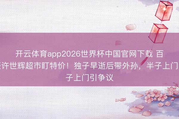 开云体育app2026世界杯中国官网下载 百亿富豪许世辉超市盯特价！独子早逝后带外孙，半子上门引争议