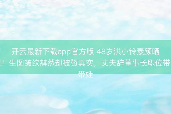 开云最新下载app官方版 48岁洪小铃素颜晒娃!生图皱纹赫然却被赞真实,丈夫辞董事长职位带娃