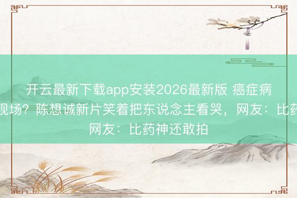 开云最新下载app安装2026最新版 癌症病房变笑剧现场？陈想诚新片笑着把东说念主看哭，网友：比药神还敢拍