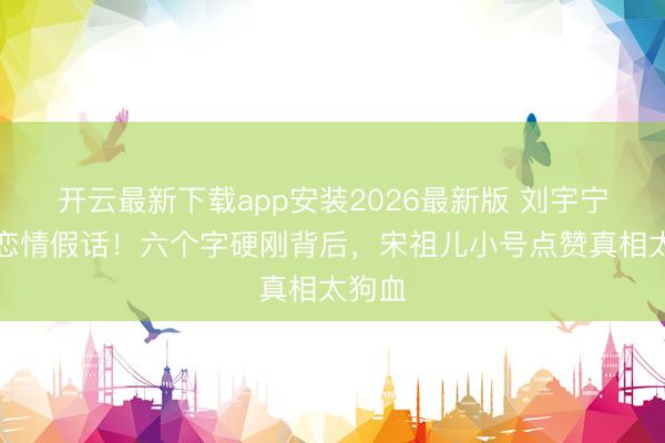 开云最新下载app安装2026最新版 刘宇宁怒怼恋情假话！六个字硬刚背后，宋祖儿小号点赞真相太狗血
