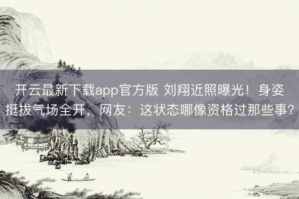 开云最新下载app官方版 刘翔近照曝光!身姿挺拔气场全开,网友:这状态哪像资格过那些事?