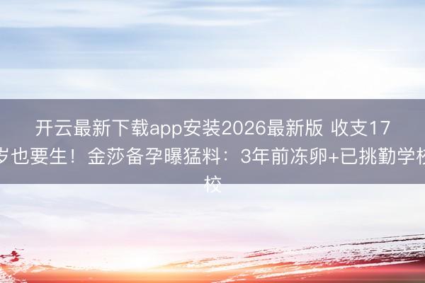 开云最新下载app安装2026最新版 收支17岁也要生！金莎备孕曝猛料：3年前冻卵+已挑勤学校