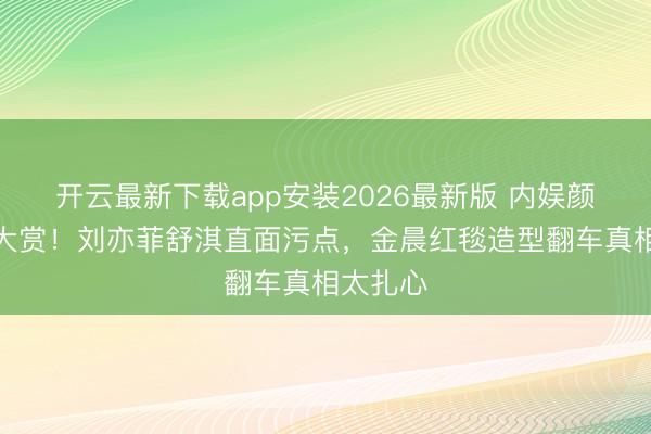 开云最新下载app安装2026最新版 内娱颜值争议大赏！刘亦菲舒淇直面污点，金晨红毯造型翻车真相太扎心