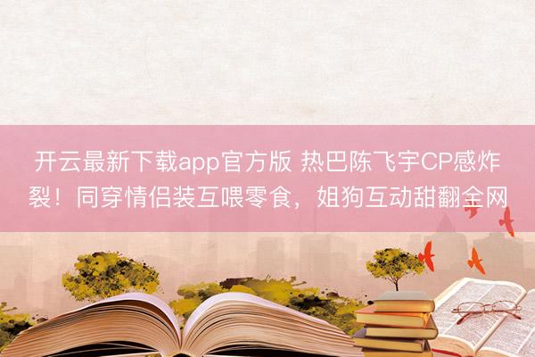 开云最新下载app官方版 热巴陈飞宇CP感炸裂！同穿情侣装互喂零食，姐狗互动甜翻全网