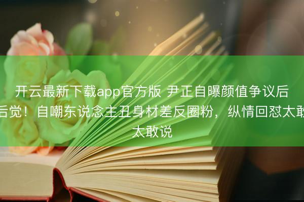 开云最新下载app官方版 尹正自曝颜值争议后知后觉！自嘲东说念主丑身材差反圈粉，纵情回怼太敢说