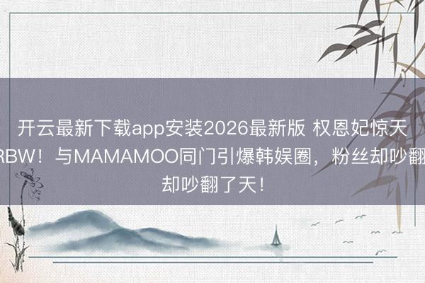 开云最新下载app安装2026最新版 权恩妃惊天跳槽RBW！与MAMAMOO同门引爆韩娱圈，粉丝却吵翻了天！
