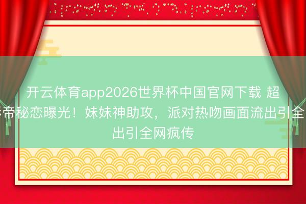 开云体育app2026世界杯中国官网下载 超模与影帝秘恋曝光！妹妹神助攻，派对热吻画面流出引全网疯传