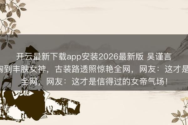 开云最新下载app安装2026最新版 吴谨言夺胎换骨！从排骨胸到丰腴女神，古装路透照惊艳全网，网友：这才是信得过的女帝气场！