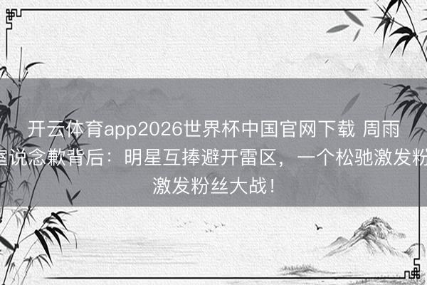 开云体育app2026世界杯中国官网下载 周雨彤职责室说念歉背后：明星互捧避开雷区，一个松驰激发粉丝大战！