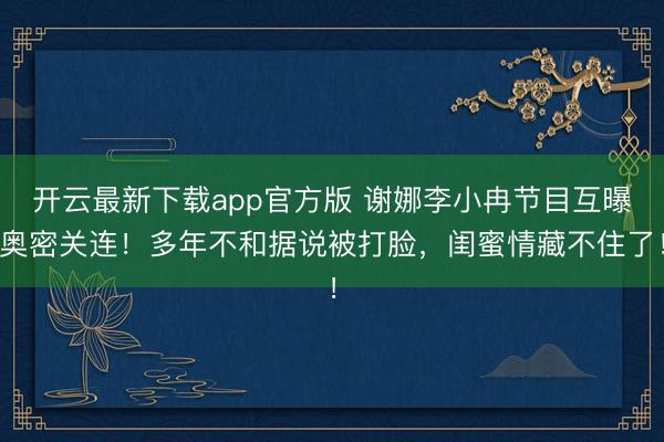 开云最新下载app官方版 谢娜李小冉节目互曝奥密关连！多年不和据说被打脸，闺蜜情藏不住了！