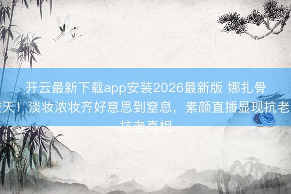 开云最新下载app安装2026最新版 娜扎骨相逆天!淡妆浓妆齐好意思到窒息,素颜直播显现抗老真相
