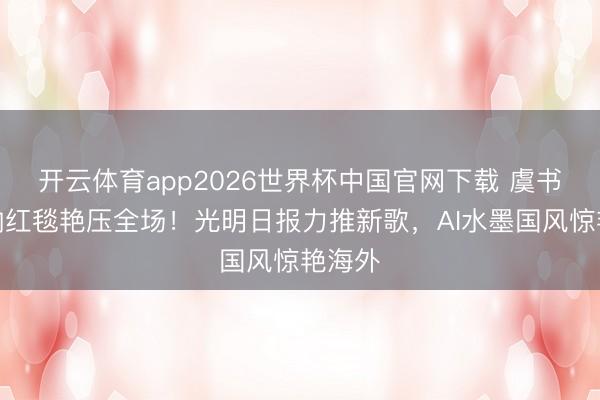 开云体育app2026世界杯中国官网下载 虞书欣戛纳红毯艳压全场！光明日报力推新歌，AI水墨国风惊艳海外