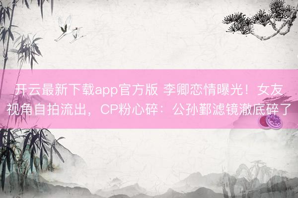 开云最新下载app官方版 李卿恋情曝光!女友视角自拍流出,CP粉心碎:公孙鄞滤镜澈底碎了
