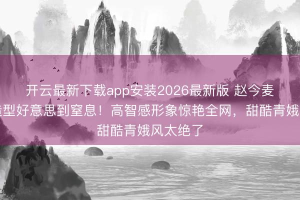 开云最新下载app安装2026最新版 赵今麦短发新造型好意思到窒息！高智感形象惊艳全网，甜酷青娥风太绝了