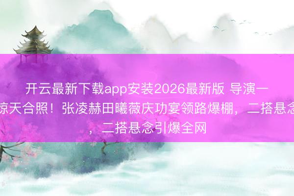开云最新下载app安装2026最新版 导演一又友圈泄惊天合照！张凌赫田曦薇庆功宴领路爆棚，二搭悬念引爆全网
