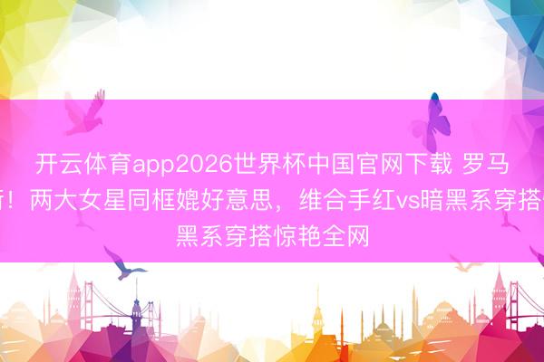 开云体育app2026世界杯中国官网下载 罗马街头炸街！两大女星同框媲好意思，维合手红vs暗黑系穿搭惊艳全网