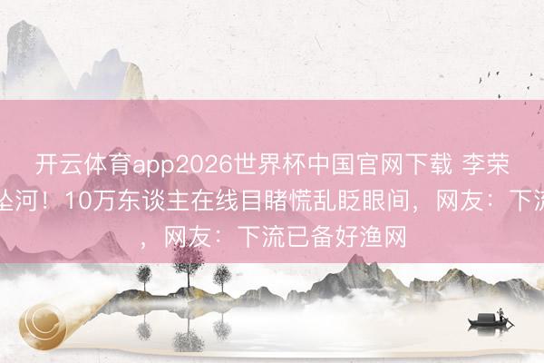 开云体育app2026世界杯中国官网下载 李荣浩直播手机坠河！10万东谈主在线目睹慌乱眨眼间，网友：下流已备好渔网