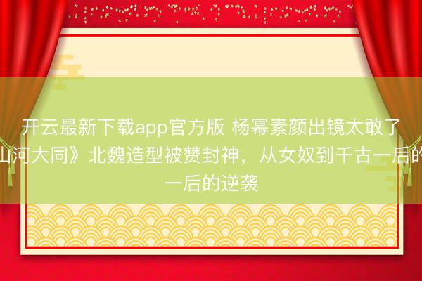 开云最新下载app官方版 杨幂素颜出镜太敢了！《山河大同》北魏造型被赞封神，从女奴到千古一后的逆袭
