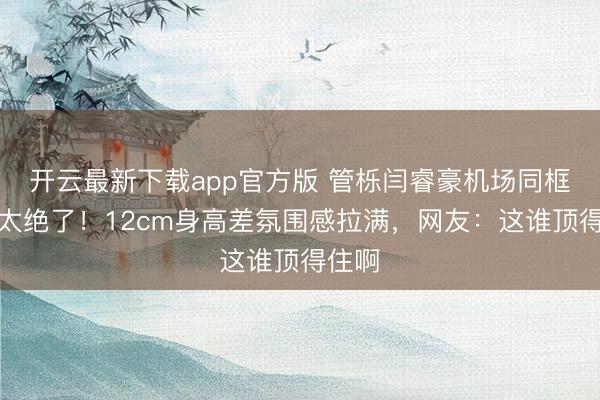 开云最新下载app官方版 管栎闫睿豪机场同框对视太绝了！12cm身高差氛围感拉满，网友：这谁顶得住啊