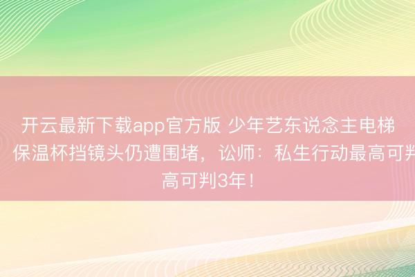 开云最新下载app官方版 少年艺东说念主电梯惊魂！保温杯挡镜头仍遭围堵，讼师：私生行动最高可判3年！