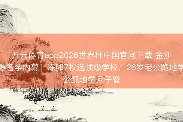 开云体育app2026世界杯中国官网下载 金莎孙丞潇曝备孕内幕！冻卵7枚选顶级学校，26岁老公跪地学月子餐