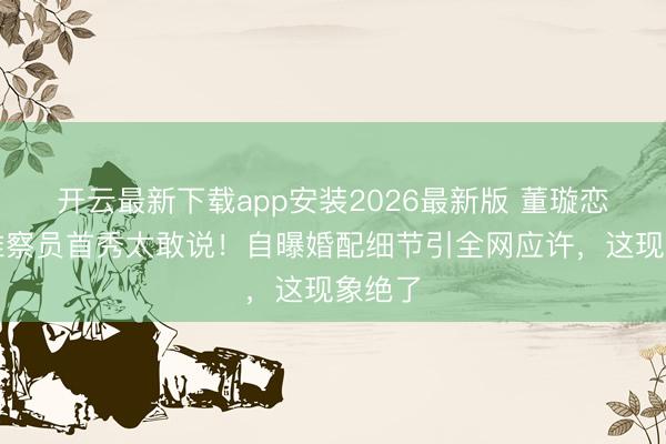 开云最新下载app安装2026最新版 董璇恋综不雅察员首秀太敢说！自曝婚配细节引全网应许，这现象绝了